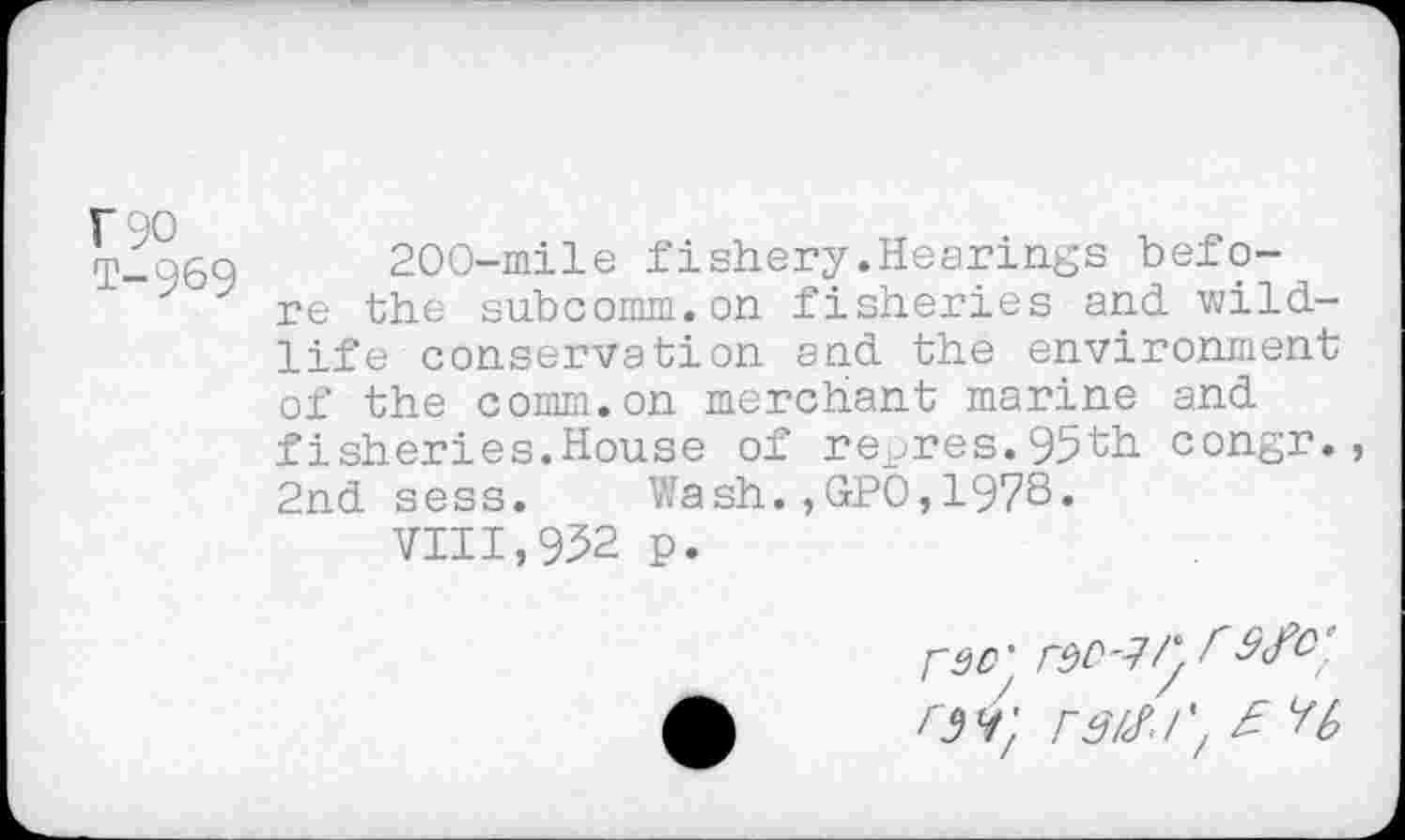 ﻿F90 T-969
200-mile fishery.Hearings before the subcomm.on fisheries and wildlife conservation and the environment of the comm.on merchant marine and fisheries.House of repres.95th congr., 2nd sess. Wash.,GPO,1978«
7111,952 p.
rdD'
F3/<?•!', £ H